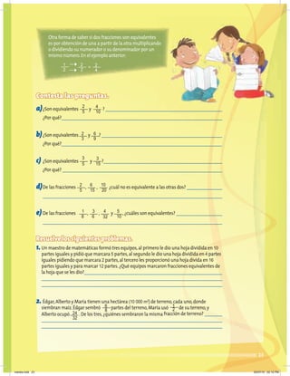 23
Contesta las preguntas.
a)¿Son equivalentes y ?
¿Por qué?
b)¿Son equivalentes y ?
¿Por qué?
c) ¿Son equivalentes y ?
¿Por qué?
d)De las fracciones , , ¿cuál no es equivalente a las otras dos?
e) De las fracciones , , y ,¿cuáles son equivalentes?
Resuelve los siguientes problemas.
1.Un maestro de matemáticas formó tres equipos,al primero le dio una hoja dividida en 10
partes iguales y pidió que marcara 5 partes,al segundo le dio una hoja dividida en 4 partes
iguales pidiendo que marcara 2 partes,al tercero les proporcionó una hoja divida en 16
partes iguales y para marcar 12 partes.¿Qué equipos marcaron fracciones equivalentes de
la hoja que se les dio?
2. Édgar,Alberto y María tienen una hectárea (10 000 m2
) de terreno,cada uno,donde
siembran maíz.Édgar sembró partes del terreno,María usó de su terreno,y
Alberto ocupó .De los tres,¿quiénes sembraron la misma fracción de terreno?
2
5
2
3
3
5
2
5
1
8
10
20
4
32
1
2
24
32
6
8
5
10
3
15
6
15
3
6
6
9
4
10
Otra forma de saber si dos fracciones son equivalentes
es por obtención de una a partir de la otra multiplicando
o dividiendo su numerador o su denominador por un
mismo número.En el ejemplo anterior:
1
2
2 2
2 4
=
martes.indd 23 20/07/10 02:12 PM
 