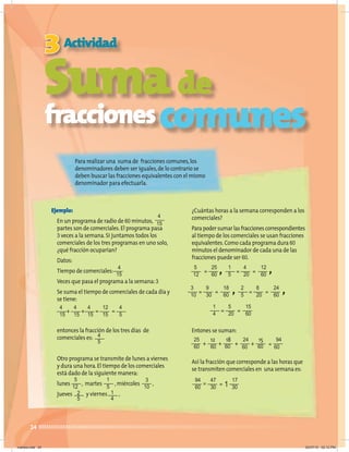 24
Sumade
Para realizar una suma de fracciones comunes,los
denominadores deben ser iguales,de lo contrario se
deben buscar las fracciones equivalentes con el mismo
denominador para efectuarla.
Suma
Suma
Suma
3 Actividad
Ejemplo:
En un programa de radio de 60 minutos,
partes son de comerciales.El programa pasa
3 veces a la semana.Si juntamos todos los
comerciales de los tres programas en uno solo,
¿qué fracción ocuparían?
Datos:
Tiempo de comerciales:
Veces que pasa el programa a la semana:3
Se suma el tiempo de comerciales de cada día y
se tiene:
entonces la fracción de los tres días de
comerciales es:
Otro programa se transmite de lunes a viernes
y dura una hora.El tiempo de los comerciales
está dado de la siguiente manera:
lunes , martes ,miércoles ,
jueves y viernes ,
¿Cuántas horas a la semana corresponden a los
comerciales?
Parapodersumarlasfraccionescorrespondientes
al tiempo de los comerciales se usan fracciones
equivalentes.Como cada programa dura 60
minutos el denominador de cada una de las
fracciones puede ser 60.
Entones se suman:
Así la fracción que corresponde a las horas que
se transmiten comerciales en una semana es:
4
15
4
15
5
12
1
5
3
10
94
60
1
4
2
5
25
60
4
20
9
30
47
30
5
20
8
20
12
60
18
60
17
30
15
60
24
60
5
12
1
5
3
10
2
5
1
4
4
5
4
15
4
15
4
15
12
15
4
5
+ + =
=
fraccionescomunes
= =
=
=
=
=
=
=
=
=
=
=
1
+ + + +
, ,
, ,
25
60
18 15
12
60 60 60 60 60
24 94
martes.indd 24 20/07/10 02:12 PM
 