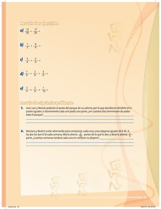 25
Resuelve los ejercicios.
a)
b)
c)
d)
e)
Resuelve los siguientes problemas.
1. José,Luis y Moisés podarán el pasto del parque de su colonia,por lo que decidieron dividirlo en 9
partes iguales;si diariamente cada uno poda una parte,¿en cuántos días terminarán de podar
todo el parque?
2. Mariana y Beatriz están ahorrando para comprarse,cada una,unas playeras iguales de $ 85. A
las dos les dan $ 50 cada semana,María ahorra partes de lo que le dan,y Beatriz ahorra
parte,¿cuántas semanas tardará cada una en comprar su playera?
12
25
17
25
+ =
1
3
8
9
+ =
3
4
4
5
+ =
3
4
3
10
1
5
2
6
1
12
+ + =
7
8
2
6
5
8
+ + =
martes.indd 25 20/07/10 02:12 PM
 
