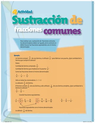 26
Sustracciónde
Para realizar una sustracción de fracciones comunes,
los denominadores deben ser iguales,de lo contrario se
deben buscar las fracciones equivalentes con el mismo
denominador.
Sustracción
Sustracción
Sustracción
Sustracción
4
Sustracción
Sustracción
Actividad
Ejemplo:
Un herrero compró de una lámina,si utilizará para fabricar una puerta.¿Qué cantidad de la
lámina que compró le sobrará?
Datos:
Cantidad de lámina comprada:
Cantidad de lámina que empleará en la puerta:
Como las fracciones tienen el mismo denominador:
Sólo se restan los númeradores 3 - 1 = 2
Le sobrarán de lámina.
El herrero compró de una lámina y sólo utilizará de una lámina completa.¿Qué cantidad de la
lámina le sobrará?
Le sobrará de lámina.
fracciones comunes
3
4
1
4
2
4
2
4
=
-
3
4
3
4
3
4
1
4
5
8
5
8
=
-
6
8
5
8
1
8
=
-
3
4
5
8
6
8
10
16
9
12
15
24
12
16
20
32
= =
= =
= =
Usando fracciones equivalentes:
fracciones equivalentes con el mismo denominador.
3
4 1
4
1
8
martes.indd 26 20/07/10 02:13 PM
 