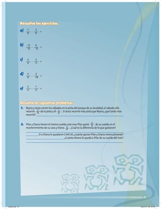 27
Resuelve los ejercicios.
a)
b)
c)
d)
e)
Resuelve los siguientes problemas.
1. Reyna y Jesús corren los sábados en la pista del parque de su localidad,el sábado,ella
recorrió de la pista y él .Si Jesús recorrió más pista que Reyna,¿qué tanto más
recorrió?
2. Pilar y Diana tienen el mismo sueldo,este mes Pilar gastó de su sueldo en el
mantenimiento de su casa y Diana .¿Cuál es la diferencia de lo que gastaron?
.Si a Diana le quedaron $ 840.00,¿cuánto ganan Pilar y Diana mensualmente?
¿Cuánto dinero le quedó a Pilar de su sueldo del mes?
7
8
3
8
=
-
13
15
9
15
=
-
5
6
2
3
=
-
5
8
3
16
=
-
3
4
1
3
=
-
3
4
3
4
5
6
7
10
martes.indd 27 20/07/10 02:13 PM
 