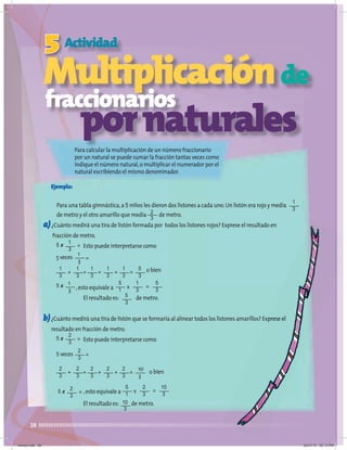 28
Multiplicaciónde
Para calcular la multiplicación de un número fraccionario
por un natural se puede sumar la fracción tantas veces como
indique el número natural,o multiplicar el numerador por el
natural escribiendo el mismo denominador.
Multiplicación
Multiplicación
Multiplicación
Multiplicación
5
Multiplicación
Actividad
Ejemplo:
Para una tabla gimnástica,a 5 niños les dieron dos listones a cada uno.Un listón era rojo y medía
de metro y el otro amarillo que medía de metro.
a)¿Cuánto medirá una tira de listón formada por todos los listones rojos? Exprese el resultado en
fracción de metro.
Esto puede interpretarse como
o bien
,esto equivale a
El resultado es: de metro.
b)¿Cuánto medirá una tira de listón que se formaría al alinear todos los listones amarillos? Exprese el
resultado en fracción de metro.
Esto puede interpretarse como
o bien
,esto equivale a
El resultado es: de metro.
1
3
2
3
5
3
10
3
Multiplicación
Multiplicación
Multiplicación
Multiplicación
fraccionarios
Para calcular la multiplicación de un número fraccionario
Para calcular la multiplicación de un número fraccionario
fraccionarios
pornaturales
5
1
1
3
5
3
=
x
5
1
2
3
10
3
=
x
10
3
5
3
5 x =
2
3
2
3
2
3
2
3
2
3
2
3
=
+ + + +
1
3
1
3
1
3
1
3
1
3
=
+ + + +
2
3
5 veces =
1
3
5 veces =
2
3
5 x =
1
3
5 x
1
3
5 x =
¿Cuánto medirá una tira de listón que se formaría al alinear todos los listones amarillos? Exprese el
martes.indd 28 20/07/10 02:13 PM
 