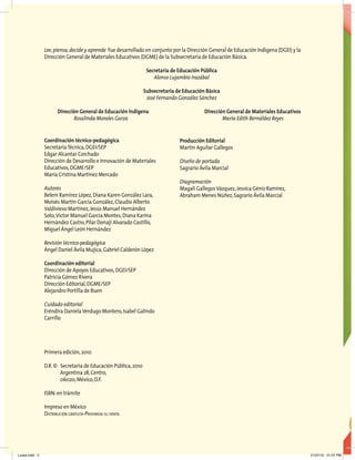 Lee,piensa,decide y aprende fue desarrollado en conjunto por la Dirección General de Educación Indígena (DGEI) y la
Dirección General de Materiales Educativos (DGME) de la Subsecretaría de Educación Básica.
Secretaría de Educación Pública
Alonso Lujambio Irazábal
Subsecretaría de Educación Básica
José Fernando González Sánchez
Dirección General de Educación Indígena Dirección General de Materiales Educativos
Rosalinda Morales Garza María Edith Bernáldez Reyes
Coordinación técnico-pedagógica
SecretaríaTécnica,DGEI/SEP
Edgar Alcantar Corchado
Dirección de Desarrollo e Innovación de Materiales
Educativos,DGME/SEP
María Cristina Martínez Mercado
Autores
Belem Ramírez López,Diana Karen González Lara,
Moisés Martín García González,Claudio Alberto
Valdivieso Martínez,Jesús Manuel Hernández
Soto,Víctor Manuel García Montes,Diana Karina
Hernández Castro,Pilar Donaji Alvarado Castillo,
Miguel Ángel León Hernández
Revisión técnico-pedagógica
Ángel Daniel Ávila Mujica,Gabriel Calderón López
Coordinación editorial
Dirección de Apoyos Educativos,DGEI/SEP
Patricia Gómez Rivera
Dirección Editorial,DGME/SEP
Alejandro Portilla de Buen
Cuidado editorial
Eréndira Daniela Verdugo Montero,Isabel Galindo
Carrillo
Primera edición,2010
D.R.© Secretaría de Educación Pública,2010
Argentina 28,Centro,
06020,México,D.F.
ISBN:en trámite
Impreso en México
Distribución gratuita-Prohibida su venta
Producción Editorial
Martín Aguilar Gallegos
Diseño de portada
Sagrario Ávila Marcial
Diagramación
Magali Gallegos Vázquez,Jessica Géniz Ramírez,
Abraham Menes Núñez,Sagrario Ávila Marcial
Lunes.indd 2 21/07/10 01:07 PM
 