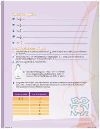 29
Resuelve los ejercicios.
a)
b)
c)
d)
e)
Resuelve los siguientes problemas.
1. El recorrido total de una pista de atletismo es de de km.si Miguel dio 5 vueltas,¿cuál es la distancia
que recorrió?
2. Sobre una báscula se han colocado 8 bolsas,si cada bolsa pesa de kg,¿cuál será la lectura que
registra la báscula? Expresa el resultado en fracciones de kg.
3. Observa la capacidad de la siguiente botella.
5. La siguiente tabla muestra el total de kilómetros que recorre un tren en un circuito que tiene 12 km por
cada vuelta.Calcula,en cada caso,el número de vueltas que da.Cuando el número de vueltas no sea
entero,expresa el resultado utilizando fracciones.
4. Alejandra llenó de agua esa botella y vació su contenido
en una jarra que estaba vacía.Esta acción la realizó en 6
ocasiones.¿Qué cantidad de agua hay dentro de la jarra?
Número de vueltas Total de km recorridos
13
14
6
16
9
22
1
2
2 x =
1
4
5 x =
3
8
6 x =
5
4
4 x =
7
4
3 x 1 =
2
3
1 1
2
2
5
3
4
litro
1
martes.indd 29 20/07/10 02:13 PM
 