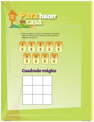 30
1. Utiliza las siguientes tarjetas y acomódalas en el cuadrado
mágico de tal forma que la suma de sus filas,columnas y
diagonales sea igual a 3.
Cuadradomágico
4
8
6
8
10
8
5
8
9
8
7
8
11
8
8
8
12
8
Parahacer
encasa
martes.indd 30 20/07/10 02:13 PM
 