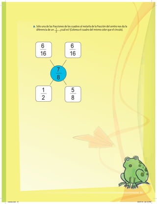 31
2. Sólo una de las fracciones de los cuadros al restarla de la fracción del centro nos da la
diferencia de un ,¿cuál es? (Colorea el cuadro del mismo color que el círculo).
7
8
6
16
6
16
1
2
5
8
1
2
31
martes.indd 31 20/07/10 02:13 PM
 