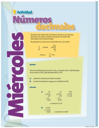 1
32
Miércoles
Actividad
Números
decimales
Otra forma de representar una fracción común es con números
decimales,los cuales se obtienen al calcular el cociente del
númerador entre el denominador.
Por ejemplo 0.4,se lee como“cuatro décimos”y se escribe:
Ejemplo:
Diana sacó 28 fotocopias tamaño carta y 12 tamaño oficio.Cada fotocopia
carta cuesta $ 0.25 y cada fotocopia oficio $ 0.35.
a) ¿Cuánto le cobraron por todas las copias?
b) ¿Cuánto le devolverán si paga con un billete de $20?
Solución:
4
10
0 4
10 4 0
4 0
0
.
.
4
10
0 4
= .
al dividir
entonces
28
x 0.25
40
5 6
7.00
20.00
– 11.20
8.80
7.00
+ 4.20
11.20
12
x 0.35
60
3 6
4.20
a)
b)
Le cobraron $11.20
Le devolvieron $ 8.80
Miércoles.indd 32 20/07/10 02:16 p.m.
 