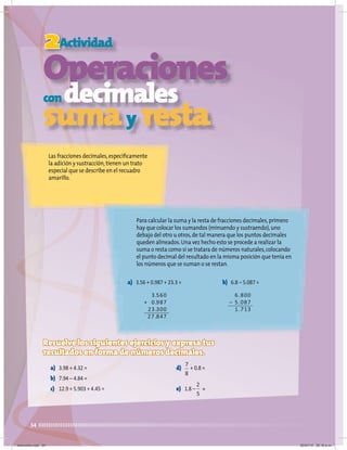 34
2Actividad
Operaciones
condecimales
sumay resta
Las fracciones decimales,específicamente
la adición y sustracción,tienen un trato
especial que se describe en el recuadro
amarillo.
Para calcular la suma y la resta de fracciones decimales,primero
hay que colocar los sumandos (minuendo y sustraendo),uno
debajo del otro u otros,de tal manera que los puntos decimales
queden alineados.Una vez hecho esto se procede a realizar la
suma o resta como si se tratara de números naturales,colocando
el punto decimal del resultado en la misma posición que tenía en
los números que se suman o se restan.
Resuelve los siguientes ejercicios y expresa tus
resultados en forma de números decimales.
a) 3.98 + 4.32 =
b) 7.94 – 4.84 =
c) 12.9 + 5.903 + 4.45 =
d) + 0.8 =
e) 1.8 – =
a) 3.56 + 0.987 + 23.3 = b) 6.8 – 5.087 =
3.560
+ 0.987
23.300
27.847
6.800
– 5.087
1.713
2
5
7
8
Miércoles.indd 34 20/07/10 02:16 p.m.
 