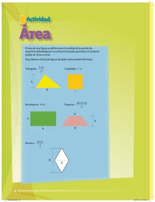 h
h
h
b
b
d
b
B
D
l
36
3Actividad
Área
El área de una figura se define como la medida de la porción de
superficie delimitada por un contorno llamado perímetro.El contorno
puede ser recto o curvo.
Para obtener el área de figuras de lados rectos existen fórmulas:
Triángulo= Cuadrado=
Rectángulo= Trapecio=
Rombo =
2
b x h
b x h
2
(B+b) x h
2
D x d
l x l
Miércoles.indd 36 20/07/10 02:16 p.m.
 