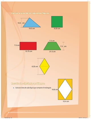 38
Calcula el área de las siguientes figuras.
7.5 cm
10.5 cm
19.5 cm 6.25 cm
6.25 cm
3.2 cm
7.5 cm
15.75 cm
7.5 cm
21.5 cm
16.8 cm
10.4 cm
Resuelve los siguientes problemas.
1. Calcula el área de cada figura que compone el rectángulo.
Miércoles.indd 38 20/07/10 02:16 p.m.
 
