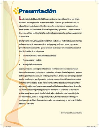 P
Presentación
La Secretaría de Educación Pública presenta este material que tiene por objeto
reaﬁrmar las competencias matemáticas de los alumnos que están iniciando su
educación secundaria,permitiendo reforzar los contenidos en los que pudieron
haber presentado diﬁcultades durante la primaria,y que alienta a los estudiantes a
tener una actitud positiva hacia las matemáticas,para que las apliquen y valoren en
la vida diaria.
En el presente libro,en cuya elaboración han participado matemáticos,especialistas
en la enseñanza de las matemáticas,pedagogos y profesores frente a grupo,se
presentan actividades en las que se abordan los tres ejes temáticos señalados en el
Plan de Estudios de la asignatura:
• Sentido numérico y pensamiento algebraico
• Forma,espacio y medida
• Manejo de la información
La estructura que aquí se presenta consiste en cinco secciones para que puedan
desarrollarse durante cuatro horas,en los cinco primeros días de la primera semana
de trabajo en la secundaria;sin embargo,el profesor,de acuerdo con la organización
escolar,puede optar por alguna otra variante,como realizar dichas sesiones en dos
semanas,con un trabajo de dos horas diarias.Al ﬁnal de cada sesión se presentan
algunos ejercicios para hacer en casa,cuya ﬁnalidad es que el estudiante desarrolle
sus habilidades acompañado por algunos miembros de la familia.Es importante
señalar que el apoyo que la familia brinde a los estudiantes en el aprendizaje de
las matemáticas,como de cualquier asignatura,favorecerá la autoestima y,por
consiguiente,facilitará el acercamiento a los nuevos saberes y su uso en actividades
de la vida cotidiana.
Secretaría de Educación Pública
Lunes.indd 3 20/07/10 02:55 PM
 