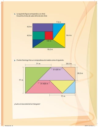 7.2 m
14.4 m
4.8 m
19.2 m
71 m
71 m
35.5 m
31.425 m
31.425 m
35.5 m
71 m
4.8 m
4.8 m
39
3. El señor Domingo hizo un rompecabezas de madera como el siguiente.
¿Cuál es el área total de los triángulos?
2. La siguiente figura corresponde a un vitral.
Encuentra el área de cada vidrio de este vitral.
Miércoles.indd 39 20/07/10 02:16 p.m.
 