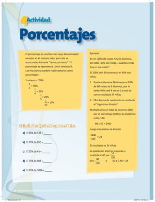 40
4
4
4
4
4Actividad
Porcentajes
El porcentaje es una fracción cuyo denominador
siempre es el número cien, por esto se
acostumbra llamarle “tanto porciento” El
porcentaje se representa con el símbolo %.
Las fracciones pueden representarse como
porcentajes:
1 entero = 100%
= 50%
= 25%
= 20%
= 10%
Ejemplo:
En un salón de clases hay 60 alumnos,
del total, 40% son niñas. ¿Cuántas niñas
hay en ese salón?
El 100% son 60 alumnos y el 40% son
niñas.
1. Puede obtenerse fácilmente el 10%
de 60 y esto es 6 alumnos, por lo
tanto 40% será 4 veces 6 y esto da
como resultado 24 niñas.
2. Otra forma de resolverlo es mediante
el “algoritmo directo”.
Multiplicamos el total de alumnos (60)
por el porcentaje (40%) y lo dividimos
entre 100.
60 x 40 = 2400
Luego calculamos la división
2400
100
= 24
El resultado es 24 niñas.
La operación anterior equivale a
multiplicar 60 por
60 x o 60 x 0.40 = 24
Calcula los siguientes porcentajes.
a) El 50% de 125 = _______
b) El 10% de 250 = _______
c) El 20% de 45 =_______
d) El 75% de 568 =_______
e) El 35% de 1896 = ______
1
2 1
4
1
5 1
10
10
100
40
100
Miércoles.indd 40 20/07/10 02:16 p.m.
 