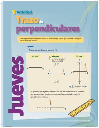 1
43
Jueves
Actividad
Trazode
perpendiculares
Dos segmentos son perpendiculares si se intersecan y el ángulo que forman es un ángulo
recto,es decir,si mide 90°.
Ejemplo:
Traza una perpendicular al segmento PQ.
Si quieres que el segmento perpendicular esté trazado en uno de los extremos
del segmento dado,simplemente extiende el segmento dado y realiza el
procedimiento mostrado.
P Q
La misma longitud
del segmento PQ
2do.paso
P Q P Q
R
S
PQ (Perpendicular) RS
P Q
1er.paso 3er.paso
jueves.indd 43 21/07/10 12:07 a.m.
 