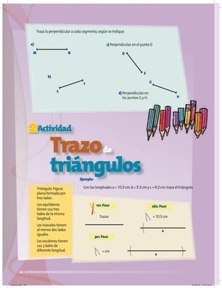 44
Traza la perpendicular a cada segmento,según se indique.
2Actividad
Trazode
triángulos
Triángulo.Figura
plana formada por
tres lados.
Los equiláteros
tienen sus tres
lados de la misma
longitud.
Los isósceles tienen
al menos dos lados
iguales.
Los escalenos tienen
sus 3 lados de
diferente longitud.
Ejemplo:
Con las longitudes a = 10.5 cm,b = 5.3 cm y c = 6.2 cm,traza el triángulo.
a)
M N
b)
S
T
c) Perpendicular en el punto D
d) Perpendicular en
los puntos G y H.
D
E
G
H
1er.Paso
Trazar
2do.Paso
= 10.5 cm
a
3er.Paso
= cm
a
jueves.indd 44 21/07/10 12:07 a.m.
 