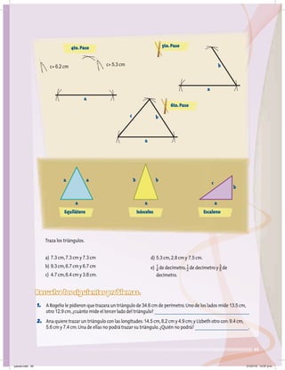 45
Traza los triángulos.
a) 7.3 cm,7.3 cm y 7.3 cm
b) 9.3 cm,6.7 cm y 6.7 cm
c) 4.7 cm,6.4 cm y 3.8 cm.
Resuelve los siguientes problemas.
1. A Rogelio le pidieron que trazara un triángulo de 34.6 cm de perímetro.Uno de los lados mide 13.5 cm,
otro 12.9 cm,¿cuánto mide el tercer lado del triángulo?
2. Ana quiere trazar un triángulo con las longitudes:14.5 cm,8.2 cm y 4.9 cm;y Lizbeth otro con:9.4 cm,
5.6 cm y 7.4 cm.Una de ellas no podrá trazar su triángulo.¿Quién no podrá? .
4to.Paso 5to.Paso
c= 6.2 cm c= 5.3 cm
a
a
b
6to.Paso
a
b
c
Equilátero
a a
a
Isósceles
b b
a
Escaleno
c
b
a
d) 5.3 cm,2.8 cm y 7.5 cm.
e) 1
4 de decímetro,1
2 de decímetro y 3
5 de
decímetro.
jueves.indd 45 21/07/10 12:07 a.m.
 