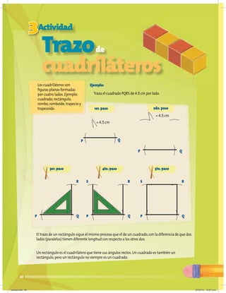 46
3Actividad
Los cuadriláteros son
figuras planas formadas
por cuatro lados.Ejemplo:
cuadrado,rectángulo,
rombo,romboide,trapecio y
trapezoide.
Ejemplo:
Traza el cuadrado PQRS de 4.5 cm por lado.
El trazo de un rectángulo sigue el mismo proceso que el de un cuadrado,con la diferencia de que dos
lados (paralelos) tienen diferente longitud con respecto a los otros dos.
Un rectángulo es el cuadrilátero que tiene sus ángulos rectos.Un cuadrado es también un
rectángulo,pero un rectángulo no siempre es un cuadrado.
1er.paso 2do.paso
= 4.5 cm
= 4.5 cm
P Q
P Q
3er.paso 4to.paso 5to.paso
P Q
R
P
S
Q
R
Trazode
cuadriláteros
P
S
Q
R
jueves.indd 46 21/07/10 12:07 a.m.
 