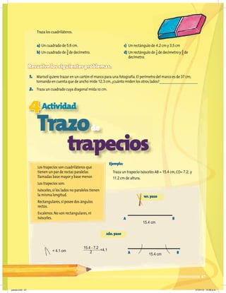 47
Traza los cuadriláteros.
a) Un cuadrado de 5.6 cm.
b) Un cuadrado de 3
4 de decímetro.
Resuelve los siguientes problemas.
1. Marisol quiere trazar en un cartón el marco para una fotografía.El perímetro del marco es de 37 cm;
tomando en cuenta que de ancho mide 12.3 cm,¿cuánto miden los otros lados?
2. Traza un cuadrado cuya diagonal mida 10 cm.
4Actividad
Trazode
trapecios
Los trapecios son cuadriláteros que
tienen un par de rectas paralelas
llamadas base mayor y base menor.
Los trapecios son:
Isósceles,sí los lados no paralelos tienen
la misma longitud.
Rectangulares,sí posee dos ángulos
rectos.
Escalenos.No son rectangulares,ni
isósceles.
Ejemplo:
Traza un trapecio isósceles AB = 15.4 cm,CD= 7.2, y
11.2 cm de altura.
c) Un rectángulo de 4.2 cm y 3.5 cm
d) Un rectángulo de 1
4 de decímetro y 4
5 de
decímetro.
1er.paso
2do.paso
A
A
B
B
15.4 cm
15.4 cm
= 4.1 cm
15.4 - 7.2
2
=4.1
jueves.indd 47 21/07/10 12:08 a.m.
 
