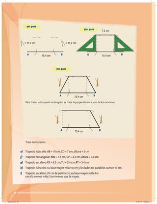 48
Para trazar un trapecio rectangular se traza la perpendicular a uno de los extremos.
Traza los trapecios.
e) Trapecio isósceles:AB = 10 cm;CD = 7 cm;altura = 5 cm
f) Trapecio rectangular:MN = 7.8 cm;OP = 4.3 cm;altura = 3.8 cm
g) Trapecio escaleno:RS = 6.2 cm;TU = 2.4 cm;RT = 3.4 cm
h) Trapecio isósceles:su base mayor mide 10 cm y los lados no paralelos suman 10 cm.
i) Trapecio escaleno:25 cm de perímetro,su base mayor mide 8.4
cm y la menor mide 3 cm menos que la mayor.
3er.paso
4to.paso
A B
15.4 cm
= 11.2 cm
= 11.2 cm
7.2 cm
5to.paso
A B
15.4 cm
A B
15.4 cm
A B
15.4 cm
jueves.indd 48 21/07/10 12:08 a.m.
 