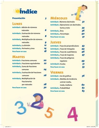 I
Índice
Presentación 3
Lunes
Actividad 1. Adición de números
naturales 6
Actividad 2. Sustracción de números
naturales 8
Actividad 3. Multiplicación de números
naturales 9
Actividad 4. La división 12
Actividad 5. Perímetro y área 14
Para hacer en casa 18
Martes
Actividad 1. Fracciones comunes 20
Actividad 2. Fracciones equivalentes 22
Actividad 3. Suma de fracciones
comunes 24
Actividad 4. Sustracción de fracciones
comunes 26
Actividad 5. Multiplicación de
fraccionarios
por naturales 28
Para hacer en casa 30
Miércoles
Actividad 1. Números decimales 32
Actividad 2. Operaciones con decimales.
Suma y resta 34
Actividad 3. Área 36
Actividad 4. Porcentajes 40
Para hacer en casa 41
Jueves
Actividad 1. Trazo de perpendiculares 43
Actividad 2. Trazo de triángulos 44
Actividad 3. Trazo de cuadriláteros 46
Actividad 4. Trazo de trapecios 47
Actividad 5. Trazo de polígonos
regulares 49
Actividad 6. Escalas 51
Para hacer en casa 53
Viernes
Actividad 1. Uso de gráﬁcas 56
Actividad 2. Medidas de tendencia
central: media,
moda, mediana 60
Actividad 3. Probabilidad 62
Para hacer en casa 63
Lunes.indd 4 20/07/10 02:55 PM
 