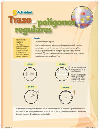 3er.paso 4to.paso
49
5Actividad
Trazode
polígonos
regulares
Los polígonos
regulares
son figuras
geométricas cuyos
lados tienen la
misma longitud
y sus ángulos
interiores tienen la
misma amplitud.
Ejemplo:
Traza un hexágono regular.
Una forma de trazar un polígono regular es partiendo de la amplitud
de su ángulo central.Como una circunferencia tiene una amplitud
de 360° y queremos trazar un hexágono regular (6 lados),entonces
dividimos = 60°.Cada ángulo tendrá una amplitud de 60°.Usemos
una circunferencia de radio r = 2 cm.
Es preciso señalar que por este proceso sólo es conveniente trazar los polígonos cuyo número de lados
sea divisor de 360°,como por ejemplo:4, 5, 6, 8, 9, 10, 12, 15, 20, 30,entre otros,debido a la dificultad
de medir fracciones de grado en un transportador.
1er.paso 2do.paso
= 2 cm
Se abre un ángulo de
60º y se marca en la
circunferencia.
Se abre el compás de
modo que abarque
exactamente las dos
marcas realizadas.
60º
360°
6
jueves.indd 49 21/07/10 12:08 a.m.
 