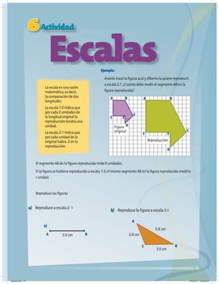 51
6Actividad
Escalas
La escala es una razón
matemática,es decir,
la comparación de dos
longitudes.
La escala 1:2 indica que
por cada 2 unidades de
la longitud original la
reproducción tendrá una
unidad.
La escala 2:1 indica que
por cada unidad de la
original habrá 2 en la
reproducción.
Ejemplo:
Andrés trazó la figura azul y Alberto la quiere reproducir
a escala 2:1.¿Cuánto debe medir el segmento AB en la
figura reproducida?
El segmento AB de la figura reproducida mide 6 unidades.
Si la figura se hubiera reproducido a escala 1:3;el mismo segmento AB en la figura reproducida mediría
1 unidad.
Reproduce las figuras
a) Reproduce a escala 2: 1
b) Reproduce la figura a escala 3:1
Figura
original
Reproducción
A
F E
D
C
A
F E
D
C
B
B
a)
A B
3.5 cm
A
C B
5.8 cm
2.8 cm
3.5 cm
jueves.indd 51 21/07/10 12:08 a.m.
 