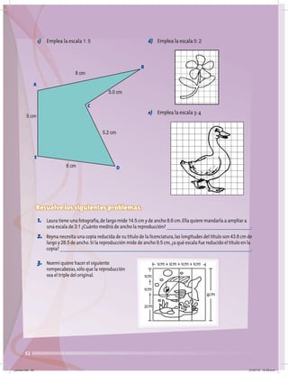 52
c) Emplea la escala 1: 5 d) Emplea la escala 5: 2
e) Emplea la escala 3:4
Resuelve los siguientes problemas.
1. Laura tiene una fotografía,de largo mide 14.5 cm y de ancho 8.6 cm.Ella quiere mandarla a ampliar a
una escala de 3:1 ¿Cuánto medirá de ancho la reproducción? .
2. Reyna necesita una copia reducida de su título de la licenciatura,las longitudes del título son 43.8 cm de
largo y 28.5 de ancho.Si la reproducción mide de ancho 9.5 cm,¿a qué escala fue reducido el título en la
copia? .
A
5 cm
6 cm
8 cm
5.0 cm
5.2 cm
E
B
D
C
1cm + 1cm + 1cm + 1cm
4cm
1cm
1cm
2cm
3. Noemí quiere hacer el siguiente
rompecabezas,sólo que la reproducción
sea el triple del original.
jueves.indd 52 21/07/10 12:08 a.m.
 