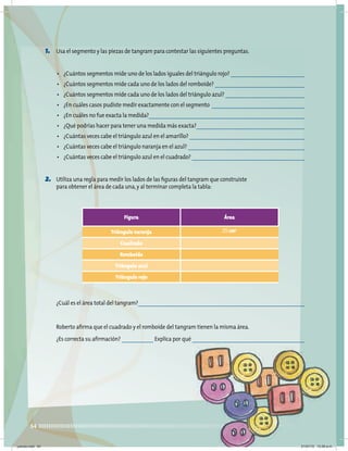 54
1. Usa el segmento y las piezas de tangram para contestar las siguientes preguntas.
• ¿Cuántos segmentos mide uno de los lados iguales del triángulo rojo?
• ¿Cuántos segmentos mide cada uno de los lados del romboide?
• ¿Cuántos segmentos mide cada uno de los lados del triángulo azul?
• ¿En cuáles casos pudiste medir exactamente con el segmento
• ¿En cuáles no fue exacta la medida?
• ¿Qué podrías hacer para tener una medida más exacta?
• ¿Cuántas veces cabe el triángulo azul en el amarillo?
• ¿Cuántas veces cabe el triángulo naranja en el azul?
• ¿Cuántas veces cabe el triángulo azul en el cuadrado?
2. Utiliza una regla para medir los lados de las figuras del tangram que construiste
para obtener el área de cada una,y al terminar completa la tabla:
Figura Área
Triángulo naranja 25 cm2
Cuadrado
Romboide
Triángulo azul
Triángulo rojo
¿Cuál es el área total del tangram?
Roberto afirma que el cuadrado y el romboide del tangram tienen la misma área.
¿Es correcta su afirmación? Explica por qué
jueves.indd 54 21/07/10 12:08 a.m.
 