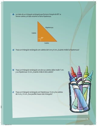 55
4. Los lados de un triángulo rectángulo que forman el ángulo de 90° se
llaman catetos y el lado restante se llama hipotenusa.
a) Traza un triángulo rectángulo con catetos de 6 cm y 9 cm.¿Cuánto midió la hipotenusa?
b) Traza un triángulo rectángulo uno de sus catetos debe medir 7 cm
y su hipotenusa 12 cm.¿Cuánto mide el otro cateto?
c) Traza un triángulo rectángulo con hipotenusa 13 cm y los catetos
de 5 cm y 12 cm.¿Fue posible trazar este triángulo?
Hipotenusa
Cateto
Cateto
90º
jueves.indd 55 21/07/10 12:08 a.m.
 