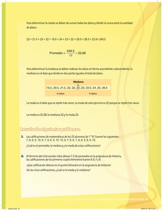 61
Para determinar la media se deben de sumar todos los datos y dividir la suma entre la cantidad
de datos:
22 + 21.5 + 25 + 22 + 19.5 + 24 + 23 + 22 + 20.5 + 26.5 + 23.5= 249.5
Para determinar la mediana se deben ordenar los datos en forma ascendente o descendente;la
mediana es el dato que divide en dos partes iguales el total de datos:
La moda es el dato que se repite más veces.La moda de este ejercicio es 22 porque se repite tres veces.
La media es 22.68,la mediana 22 y la moda 22.
Resuelve los siguientes problemas.
1. Las caliﬁcaciones de matemáticas de los 23 alumnos de 1°“A”,fueron las siguientes:
7, 8, 6, 5, 10, 9, 7, 8, 6, 5, 10, 10, 9, 7, 8, 6, 7, 8, 6, 5, 8, 9, 10.
¿Cuál es el promedio,la mediana y la moda de estas caliﬁcaciones?
2. Al término del ciclo escolar Lidia obtuvo 7.2 de promedio en la asignatura de Historia,
las caliﬁcaciones de los primeros cuatro bimestres fueron 8,9,7 y 6.
¿Qué caliﬁcación obtuvo en el quinto bimestre en la asignatura de Historia?
De las cinco caliﬁcaciones,¿cuál es la moda y la mediana?
Promedio =
249 5
11
22 68
.
.
=
Mediana
6 datos 6 datos
19.5, 20.5, 21.5, 22, 22, 22, 23, 23.5, 24, 25, 26.5
Viernes.indd 61 20/07/10 02:17 p.m.
 