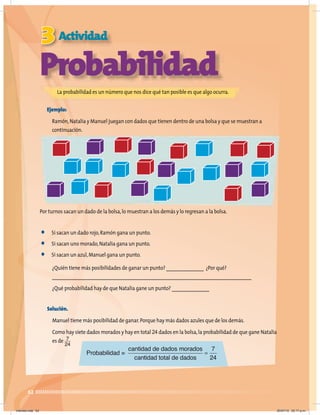 62
Solución.
Manuel tiene más posibilidad de ganar.Porque hay más dados azules que de los demás.
Como hay siete dados morados y hay en total 24 dados en la bolsa,la probabilidad de que gane Natalia
es de
3 Actividad
Probabilidad
La probabilidad es un número que nos dice qué tan posible es que algo ocurra.
Ejemplo:
Ramón,Natalia y Manuel juegan con dados que tienen dentro de una bolsa y que se muestran a
continuación.
Por turnos sacan un dado de la bolsa,lo muestran a los demás y lo regresan a la bolsa.
• Si sacan un dado rojo,Ramón gana un punto.
• Si sacan uno morado,Natalia gana un punto.
• Si sacan un azul,Manuel gana un punto.
¿Quién tiene más posibilidades de ganar un punto? _______________ ¿Por qué?
________________________________________________________________________________
¿Qué probabilidad hay de que Natalia gane un punto? _______________
7
24
Probabilidad =
cantidad de dados morados
cant
tidad total de dados
=
7
24
Viernes.indd 62 20/07/10 02:17 p.m.
 