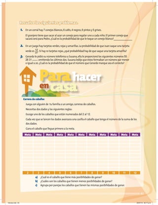 63
Resuelve los siguientes problemas.
1. En un corral hay 7 conejos blancos,6 cafés,4 negros,6 pintos y 5 grises.
El granjero tiene que sacar al azar un conejo para regalar uno a cada niño.El primer conejo que
sacará será para Pedro.¿Cuál es la probabilidad de que le toque un conejo blanco?_______________
2. En un juego hay tarjetas verdes,rojas y amarillas.La probabilidad de que Juan saque una tarjeta
verde es 12
37
.Si hay 10 tarjetas rojas,¿qué probabilidad hay de que saque una tarjeta amarilla?
3. Gerardo le pidió su número telefónico a Susana,ella le proporcionó los siguientes números 55
28 31 ____, omitiendo los últimos dos.Susana ledijo que éstos formaban un número par menor
o igual a 20.¿Cuál es la probabilidad de que el número que Gerardo marque sea el correcto?
Carrera de caballos
Juega con alguien de tu familia o un amigo,carreras de caballos.
Necesitas dos dados y las siguientes reglas:
Escoge uno de los caballos que están numerados del 2 al 12.
Cada vez que se lancen los dados avanzara una casilla el caballo que tenga el número de la suma de los
dos dados.
Gana el caballo que llegue primero a la meta.
a) ¿Cuál es el caballo que tiene más posibilidades de ganar?
b) ¿Cuáles son los caballos que tienen menos posibilidades de ganar?
c) Agrupa por parejas los caballos que tienen las mismas posibilidades de ganar.
Meta Meta Meta Meta Meta Meta Meta Meta Meta Meta Meta
2 3 4 5 6 7 8 9 10 11 12
Parahacer
encasa
Viernes.indd 63 20/07/10 02:17 p.m.
 