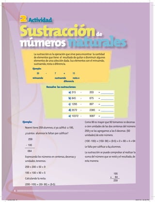 2
8
Actividad
Sustracciónde
númerosnaturales
La sustracción es la operación que sirve para encontrar la cantidad
de elementos que tiene el resultado de quitar o disminuir algunos
elementos de una colección dada.Sus elementos son el minuendo,
sustraendo,resta o diferencia.
Ejemplo:
20 - 7 = 13
minuendo sustraendo resta o
diferencia
Ejemplo:
Noemí tiene 259 alumnos,si ya caliﬁcó a 195,
¿cuántos alumnos le faltan por caliﬁcar?
259
- 195
064
Expresando los números en centenas,decenas y
unidades,tenemos:
259 = 200 + 50 + 9
195 = 100 + 90 + 5
Calculando la resta:
(200 -100) + (50- 90) + (9-5)
Como 90 es mayor que 50 tomamos 10 decenas
o cien unidades de las dos centenas del número
259 y se las agregamos a las 5 decenas (50
unidades) de este número.
(100 -100) + (150- 90) + (9-5) = 0 + 60 + 4 = 64
Le falta por caliﬁcar a 64 alumnos.
La sustracción se puede comprobar al realizar la
suma del número que se restó y el resultado,de
esta manera:
Resuelve las sustracciones:
a) 315 - 203 =
b) 845 - 675 =
c) 1295 - 897 =
d) 3572 - 2385 =
e) 10372 - 9087 =
195
+ 64
259
Lunes.indd 8 20/07/10 02:56 PM
 