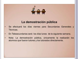 La demostración pública
•   Se efectuará los días viernes para Secundarias Generales y
    Técnicas.
•   En Telesecundarias será los días lunes de la siguiente semana.
•   Nota: La demostración pública, únicamente la realizarán los
    alumnos que fueron tutores y los tutorados directamente.
 