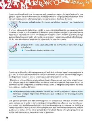 B
     En esta sección se le solicita al alumno que realice su primera lectura del texto. Será una lectura
     general, a partir de la cual se realizarán muchas posteriores con propósitos especíﬁcos, hasta
     concluir las actividades solicitadas y lograr una comprensión detallada del texto.
                  Tú también realiza la lectura del cuento que eligieron Amanda y sus compañeros.



     El primer reto para el estudiante es escribir lo que entendió del cuento, con esa pregunta se
     pretende explorar si el alumno identiﬁcó el tema general del mismo, por lo que su respuesta
     debe incluir tres aspectos básicos redactados en el orden y con las palabras que él elija: el hijo
     que cuenta su historia, el padre y la madre que se separan –así como su actitud sobre la custo-
     dia del hijo– y, ﬁnalmente, la opinión del hijo ante la decisión de su padre.

                 1. Después de leer varias veces el cuento, los cuatro amigos comentan lo que
                    entendieron.
                          Tú también escribe lo que entendiste.




     En esta parte del análisis del texto, y para seguir la dinámica planteada por los personajes de la
     guía para el alumno, sería conveniente comparar diferentes escritos de los estudiantes, organi-
     zando parejas o triadas en las que se contrasten opiniones sobre el cuento.
       El siguiente reto consiste en analizar el cuento párrafo por párrafo para lograr una compren-
     sión más precisa y de ese modo resolver las diferencias en las respuestas. Se trata de llevar a los
     alumnos a realizar una paráfrasis, entendiendo ésta como la interpretación personal del texto,
     expresada con palabras del lector.

           Realiza el mismo ejercicio. Numera los párrafos del cuento y completa la tabla. Es impor-
           tante que no copies fragmentos del texto, sino que escribas con tus propias palabras lo
           que entendiste.

     Este ejercicio que se les pide a los alumnos puede ser una actividad en la que necesiten hacer
     varias lecturas; por lo tanto, es conveniente permitirles el tiempo suﬁciente para hacerlo; ade-
     más, es una oportunidad para el ejercicio de la escritura personal, la organización de ideas y
     su expresión escrita. Para que ellos mismos se percaten de sus errores es conveniente pedirles
     que hagan la lectura en voz alta o que usted, como tutor, la lleve a cabo y les pregunte si les
     satisface cómo se oye o si quisieran mejorar la redacción.

10
 