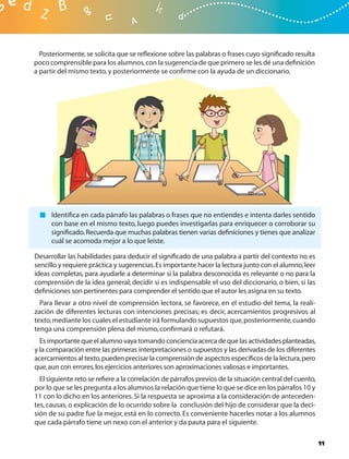 Posteriormente, se solicita que se reﬂexione sobre las palabras o frases cuyo signiﬁcado resulta
poco comprensible para los alumnos, con la sugerencia de que primero se les dé una deﬁnición
a partir del mismo texto, y posteriormente se conﬁrme con la ayuda de un diccionario.




      Identiﬁca en cada párrafo las palabras o frases que no entiendes e intenta darles sentido
      con base en el mismo texto, luego puedes investigarlas para enriquecer o corroborar su
      signiﬁcado. Recuerda que muchas palabras tienen varias deﬁniciones y tienes que analizar
      cuál se acomoda mejor a lo que leíste.

Desarrollar las habilidades para deducir el signiﬁcado de una palabra a partir del contexto no es
sencillo y requiere práctica y sugerencias. Es importante hacer la lectura junto con el alumno, leer
ideas completas, para ayudarle a determinar si la palabra desconocida es relevante o no para la
comprensión de la idea general; decidir si es indispensable el uso del diccionario, o bien, si las
deﬁniciones son pertinentes para comprender el sentido que el autor les asigna en su texto.
  Para llevar a otro nivel de comprensión lectora, se favorece, en el estudio del tema, la reali-
zación de diferentes lecturas con intenciones precisas; es decir, acercamientos progresivos al
texto, mediante los cuales el estudiante irá formulando supuestos que, posteriormente, cuando
tenga una comprensión plena del mismo, conﬁrmará o refutará.
  Es importante que el alumno vaya tomando conciencia acerca de que las actividades planteadas,
y la comparación entre las primeras interpretaciones o supuestos y las derivadas de los diferentes
acercamientos al texto, pueden precisar la comprensión de aspectos especíﬁcos de la lectura, pero
que, aun con errores, los ejercicios anteriores son aproximaciones valiosas e importantes.
  El siguiente reto se reﬁere a la correlación de párrafos previos de la situación central del cuento,
por lo que se les pregunta a los alumnos la relación que tiene lo que se dice en los párrafos 10 y
11 con lo dicho en los anteriores. Si la respuesta se aproxima a la consideración de anteceden-
tes, causas, o explicación de lo ocurrido sobre la conclusión del hijo de considerar que la deci-
sión de su padre fue la mejor, está en lo correcto. Es conveniente hacerles notar a los alumnos
que cada párrafo tiene un nexo con el anterior y da pauta para el siguiente.

                                                                                                         11
 