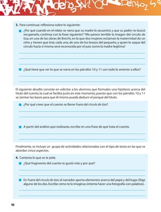 B
     3. Para continuar, reﬂexiona sobre lo siguiente:
          ¿Por qué cuando en el relato se narra que su madre lo secuestró, y que su padre no buscó
          recuperarlo, continúa con la frase siguiente?: “Me parece terrible la imagen del círculo de
          tiza, en una de las obras de Brecht, en la que dos mujeres reclaman la maternidad de un
          niño y tienen que tirar, cada una, de uno de los brazos del pequeño, y quien lo saque del
          círculo hacia sí misma será reconocida por el juez como la madre legítima”  .




          ¿Qué tiene que ver lo que se narra en los párrafos 10 y 11 con todo lo anterior a ellos?




     El siguiente desafío consiste en solicitar a los alumnos que formulen una hipótesis acerca del
     título del cuento, la cual se facilita justo en este momento, puesto que con los párrafos 10 y 11
     se sientan las bases para que él mismo pueda deducir el porqué del título.

          ¿Por qué crees que el cuento se llame Fuera del círculo de tiza?




          A partir del análisis que realizaste, escribe en una frase de qué trata el cuento.




     Finalmente, se incluye un grupo de actividades relacionadas con el tipo de texto en las que se
     abordan cinco aspectos.

     4. Contesta lo que se te pide.
          ¿Qué fragmento del cuento te gustó más y por qué?




          En Fuera del círculo de tiza, el narrador aporta elementos acerca del papá y del lugar. Elige
          alguno de los dos. Escribe cómo te lo imaginas (intenta hacer una fotografía con palabras).




12
 