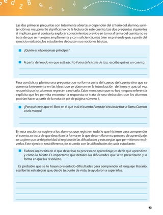 Las dos primeras preguntas son totalmente abiertas y dependen del criterio del alumno, su in-
tención es recuperar lo signiﬁcativo de la lectura de este cuento. Las dos preguntas siguientes
sí implican, por el contrario, explorar conocimientos previos en torno al tema del cuento, no se
trata de que se manejen ampliamente y con suﬁciencia, más bien se pretende que, a partir del
ejercicio realizado, los estudiantes deduzcan sus nociones básicas.

     ¿Quién es el personaje principal?


     A partir del modo en que está escrito Fuera del círculo de tiza, escribe qué es un cuento.




Para concluir, se plantea una pregunta que no forma parte del cuerpo del cuento sino que se
comenta brevemente en las ideas que se plasman en la introducción del tema y que, tal vez,
requerirá que los alumnos regresen a revisarla. Cabe mencionar que no hay ninguna referencia
explícita que les permita encontrar la respuesta; se trata de una deducción que los alumnos
podrían hacer a partir de la nota de pie de página número 1.

     ¿Por qué crees que el libro en el que está el cuento Fuera del círculo de tiza se llama Cuentos
     a seis manos?




En esta sección se sugiere a los alumnos que registren todo lo que hicieron para comprender
el cuento, se trata de que describan la forma en la que desarrollaron su proceso de aprendizaje;
se sugiere que se dé prioridad al registro de las diﬁcultades y estrategias que permitieron resol-
verlas. Este ejercicio será diferente, de acuerdo con las diﬁcultades de cada estudiante.

     Elabora un escrito en el que describas tu proceso de aprendizaje; es decir, qué aprendiste
     y cómo lo hiciste. Es importante que detalles las diﬁcultades que se te presentaron y la
     forma en que las resolviste.

  Es probable que se te hayan presentado diﬁcultades para comprender el lenguaje literario;
escribe las estrategias que, desde tu punto de vista, te ayudaron a superarlas.




                                                                                                       13
 