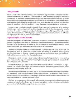 Tema planteado
El tema 2 trata sobre El hombre de hielo, y consiste en darle seguimiento a la noticia del descubri-
miento de Oetzi, en 1991, hasta 2012. El análisis de seis notas informativas sirve para reﬂexionar
sobre cómo, en diferentes momentos, los hallazgos que realizan los cientíﬁcos con la ayuda de
instrumentos tecnológicos avanzados y nuevas maneras de proceder en la investigación cientí-
ﬁca propician que las hipótesis propuestas al inicio, sobre la vida y muerte de Oetzi (un hombre
que vivió hace 5 mil 300 años), cambien e incluso algunas se invaliden y otras se fortalezcan.
 En este tema se estudiará el descubrimiento de Oetzi, a quien se le conoce por varios nombres:
Oetzi (porque murió en el valle de Otz); El hombre o La momia de Similaun (porque así se llama la
montaña de Austria donde se encontró), mientras que en algunos libros y revistas se le conoce
como El hombre de hielo o del Tirol (porque sus restos se encuentran actualmente en el Museo
de Arqueología de Tirol), en el sur de Bolzano, Italia.
Sugerencias para abordar los textos
Se recomienda pedir a los estudiantes que realicen una revisión de las seis notas informativas que
presenta la guía para el alumno, de manera que identiﬁquen los títulos. Después, deberán leer
y comentar con el maestro o con alguno de sus compañeros los dos propósitos del tema, con la
intención de tener una primera aproximación a lo que se quiere lograr.
  También recomendamos valorar el interés de cada estudiante y, si es el caso, profundizar en
la reﬂexión a partir de más preguntas que tengan la ﬁnalidad de recuperar conocimientos
previos. No se trata de abrumar a los alumnos con preguntas innecesarias, al querer obtener
toda la información a partir de los títulos de las notas.
  El trabajo constante será leer y releer cada una de las notas, hasta garantizar su comprensión,
para después darles seguimiento a las ideas e hipótesis que proponen los cientíﬁcos a partir de
los hallazgos que han realizado.
 Es importante dejar que cada uno de los estudiantes, de acuerdo con sus intereses, dé segui-
miento a las hipótesis y hallazgos que llamen su atención; al ﬁnal se le pedirá su escrito con la
opinión de la información analizada.
  Identiﬁcar el desafío y tener en cuenta que los propósitos del tema sirven como hilo conduc-
tor para ayudar a la comprensión de las seis notas informativas. Los propósitos están a la vista,
en tanto que el reto –que en este caso es doble– debe buscarse en la plática que se da entre los
cuatro amigos que se imaginan como cientíﬁcos.
 El primer paso sugerido consiste en pedir a los estudiantes que contesten las dos preguntas
que abren el estudio sobre Oetzi, y que tienen como propósito motivar y fortalecer su interés. La
primera tiene la ﬁnalidad de indagar intereses personales.




                                                                                                       15
 