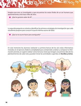 B
     Imagina que eres un investigador y que encuentras los restos fósiles de un ser humano que,
     aparentemente, vivió hace miles de años.
          ¿Qué te gustaría saber de él?




     La segunda pregunta se orienta a identiﬁcar las primeras estrategias de investigación que cada
     estudiante propone para conocer lo que le interesa acerca de Oetzi.

          ¿Qué se te ocurre hacer para averiguarlo?




     En este momento los alumnos realizarán su primera lectura de las seis notas informativas
     incluidas en el ejercicio. Dada la complejidad para comprender, analizar y comparar la infor-
     mación provista, se sugiere realizar varias lecturas, hasta que tengan una primera idea de los
     planteamientos de cada nota y puedan iniciar las actividades sugeridas en Escribo y reviso.




16
 