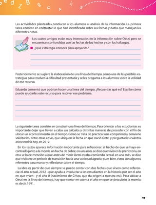 Las actividades planteadas conducen a los alumnos al análisis de la información. La primera
tarea consiste en contrastar lo que han identiﬁcado sobre las fechas y datos que manejan las
diferentes notas.

            Los cuatro amigos están muy interesados en la información sobre Oetzi, pero se
            encuentran confundidos con las fechas de los hechos y con los hallazgos.
              ¿Qué estrategia conoces para apoyarlos?




Posteriormente se sugiere la elaboración de una línea del tiempo, como una de las posibles es-
trategias para resolver la diﬁcultad presentada y se les pregunta a los alumnos sobre la utilidad
de ese recurso.

Eduardo comentó que podrían hacer una línea del tiempo. ¿Recuerdas qué es? Escribe cómo
puede ayudarles este recurso para resolver ese problema.




La siguiente tarea consiste en construir una línea del tiempo. Para orientar a los estudiantes es
importante dejar que lleven a cabo sus cálculos y distintas maneras de proceder con el ﬁn de
ubicar un acontecimiento en el tiempo. Como se trata de practicar una competencia, conviene
solicitarles, entre otras cosas, que ubiquen la fecha en que nació Oetzi y preguntarles cuántos
años tendría hoy, en 2012.
  En los textos aparece información importante para reﬂexionar: el hecho de que se haya en-
contrado junto a la momia un hacha de cobre; en una nota se dice que vivió en la prehistoria, en
otra se hace mención a que antes de morir Oetzi estaba comiendo cereal, en una más, se dice
que vivió en un periodo de transición hacia una sociedad agraria; pues bien, éstos son algunos
referentes para marcar y reﬂexionar sobre el tiempo.
  La idea es partir de que siempre se puede contar con dos fechas que sirven como referen-
cia: el año actual, 2012 –que ayuda a involucrar a los estudiantes en la historia por ser el año
en que viven– y el año 0 (nacimiento de Cristo, que da origen a nuestra era). Para ubicar a
Oetzi en la línea del tiempo, hay que tomar en cuenta el año en que se descubrió la momia;
es decir, 1991.



                                                                                                    17
 