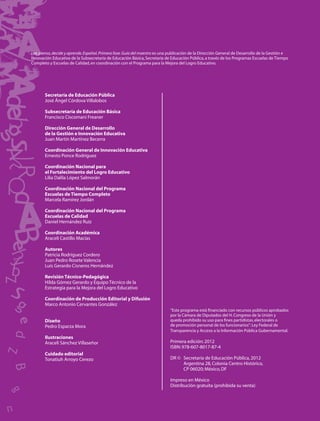 L p
Lee, piensa, decide y aprende. Español. Primera fase. Guía del maestro es una publicación de la Dirección General de Desarrollo de la Gestión e
In
Innovación Educativa de la Subsecretaría de Educación Básica, Secretaría de Educación Pública, a través de los Programas Escuelas de Tiempo
  o
Completo y Escuelas de Calidad, en coordinación con el Programa para la Mejora del Logro Educativo.




       Secretaría de Educación Pública
       José Ángel Córdova Villalobos

       Subsecretaría de Educación Básica
       Francisco Ciscomani Freaner

       Dirección General de Desarrollo
       de la Gestión e Innovación Educativa
       Juan Martín Martínez Becerra

       Coordinación General de Innovación Educativa
       Ernesto Ponce Rodríguez

       Coordinación Nacional para
       el Fortalecimiento del Logro Educativo
       Lilia Dalila López Salmorán

       Coordinación Nacional del Programa
       Escuelas de Tiempo Completo
       Marcela Ramírez Jordán

       Coordinación Nacional del Programa
       Escuelas de Calidad
       Daniel Hernández Ruiz

       Coordinación Académica
       Araceli Castillo Macías

       Autores
       Patricia Rodríguez Cordero
       Juan Pedro Rosete Valencia
       Luis Gerardo Cisneros Hernández

       Revisión Técnico-Pedagógica
       Hilda Gómez Gerardo y Equipo Técnico de la
       Estrategia para la Mejora del Logro Educativo

       Coordinación de Producción Editorial y Difusión
       Marco Antonio Cervantes González
                                                                             “Este programa está ﬁnanciado con recursos públicos aprobados
                                                                             por la Cámara de Diputados del H. Congreso de la Unión y
       Diseño                                                                queda prohibido su uso para ﬁnes partidistas, electorales o
       Pedro Esparza Mora                                                    de promoción personal de los funcionarios”: Ley Federal de
                                                                             Transparencia y Acceso a la Información Pública Gubernamental.
       Ilustraciones
       Araceli Sánchez Villaseñor                                            Primera edición: 2012
                                                                             ISBN: 978-607-8017-87-4
       Cuidado editorial
       Tonatiuh Arroyo Cerezo                                                DR © Secretaría de Educación Pública, 2012
                                                                                  Argentina 28, Colonia Centro Histórico,
                                                                                  CP 06020; México, DF

                                                                             Impreso en México
                                                                             Distribución gratuita (prohibida su venta)
 