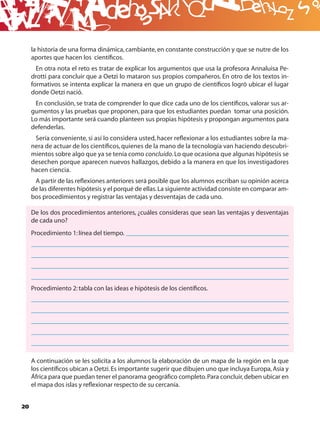 B
     la historia de una forma dinámica, cambiante, en constante construcción y que se nutre de los
     aportes que hacen los cientíﬁcos.
       En otra nota el reto es tratar de explicar los argumentos que usa la profesora Annaluisa Pe-
     drotti para concluir que a Oetzi lo mataron sus propios compañeros. En otro de los textos in-
     formativos se intenta explicar la manera en que un grupo de cientíﬁcos logró ubicar el lugar
     donde Oetzi nació.
      En conclusión, se trata de comprender lo que dice cada uno de los cientíﬁcos, valorar sus ar-
     gumentos y las pruebas que proponen, para que los estudiantes puedan tomar una posición.
     Lo más importante será cuando planteen sus propias hipótesis y propongan argumentos para
     defenderlas.
      Sería conveniente, si así lo considera usted, hacer reﬂexionar a los estudiantes sobre la ma-
     nera de actuar de los cientíﬁcos, quienes de la mano de la tecnología van haciendo descubri-
     mientos sobre algo que ya se tenía como concluido. Lo que ocasiona que algunas hipótesis se
     desechen porque aparecen nuevos hallazgos, debido a la manera en que los investigadores
     hacen ciencia.
      A partir de las reﬂexiones anteriores será posible que los alumnos escriban su opinión acerca
     de las diferentes hipótesis y el porqué de ellas. La siguiente actividad consiste en comparar am-
     bos procedimientos y registrar las ventajas y desventajas de cada uno.

     De los dos procedimientos anteriores, ¿cuáles consideras que sean las ventajas y desventajas
     de cada uno?
     Procedimiento 1: línea del tiempo.




     Procedimiento 2: tabla con las ideas e hipótesis de los cientíﬁcos.




     A continuación se les solicita a los alumnos la elaboración de un mapa de la región en la que
     los cientíﬁcos ubican a Oetzi. Es importante sugerir que dibujen uno que incluya Europa, Asia y
     África para que puedan tener el panorama geográﬁco completo. Para concluir, deben ubicar en
     el mapa dos islas y reﬂexionar respecto de su cercanía.


20
 