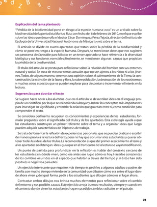 Explicación del tema planteado
“Pérdida de la biodiversidad pone en riesgo a la especie humana: UNAM” es un artículo sobre la
biodiversidad de la periodista Maritza Ruiz, con fecha del 6 de febrero de 2010, en el que escribe
sobre las ideas que desarrolla el doctor César Domínguez Pérez Tejada, director del Instituto de
Ecología de la Universidad Nacional Autónoma de México (UNAM), sobre el tema.
  El artículo se divide en cuatro apartados que tratan sobre la pérdida de la biodiversidad y
cómo se pone en riesgo a la especie humana. Después, se mencionan datos que nos sugieren
un panorama desfavorable para México; en un tercer apartado se hace referencia a la diversidad
biológica y sus funciones esenciales; ﬁnalmente, se mencionan algunas causas que propician
la pérdida de la biodiversidad.
  El título del artículo se presta para reﬂexionar sobre la relación del hombre con sus entornos
natural y social. Se trata de mostrar temas actuales que no son ajenos a los niños ni a los jóve-
nes. Todos, de alguna manera, tenemos una opinión sobre el calentamiento de la Tierra, la con-
taminación, la extinción de la fauna y ﬂora, la sobrepoblación, la destrucción de los ecosistemas
y muchos otros aspectos que se pueden explorar para despertar o incrementar el interés en la
lectura.
Sugerencias para abordar el texto
Se sugiere hacer notar a los alumnos que en el artículo se desarrollan ideas en el lenguaje pro-
pio de un cientíﬁco, por lo que se recomienda subrayar y anotar los conceptos más importantes
para investigar su signiﬁcado y entender la relación que guardan entre sí, como condición para
comprender el texto.
  Se considera pertinente recuperar los conocimientos y experiencias de los estudiantes, for-
mular preguntas sobre el signiﬁcado del título y de los apartados. Esta estrategia ayuda a que
los estudiantes construyan un primer referente sobre el tema y a organizar ideas que luego
pueden adquirir características de hipótesis de trabajo.
  Se trata de fomentar la reﬂexión de experiencias personales que se pueden platicar o escribir
de manera previa a la lectura del texto, pero no hay que abrumar a los estudiantes y querer ob-
tener todas las ideas de los títulos. La recomendación es que del primer acercamiento al tema y
a los apartados se obtengan ideas-guía que en el transcurso de la lectura se vayan modiﬁcando.
  Un punto de partida para profundizar en la reflexión es hablar del contexto cercano de
los estudiantes: en dónde viven, cómo era antes ese lugar, cómo es hoy. Hacerlos conscientes
de los cambios ocurridos en el espacio que habitan a través del tiempo y si éstos han sido
positivos o negativos para ellos.
  Un ejercicio interesante que requiere más tiempo es pedirles a algunos adultos o padres de
familia con mucho tiempo viviendo en la comunidad que dibujen cómo era antes el lugar don-
de ahora viven y, de igual forma, pedir a los estudiantes que dibujen cómo es el lugar ahora.
  Contrastar ambos dibujos nos brinda muchos elementos para reﬂexionar sobre el cambio
del entorno y sus posibles causas. Este ejercicio arroja buenos resultados, siempre y cuando en
el contexto donde vivan los estudiantes hayan sucedido cambios radicales en el paisaje.


                                                                                                     23
 