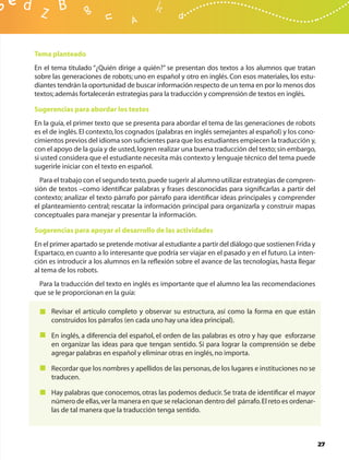 Tema planteado
En el tema titulado “¿Quién dirige a quién?” se presentan dos textos a los alumnos que tratan
sobre las generaciones de robots; uno en español y otro en inglés. Con esos materiales, los estu-
diantes tendrán la oportunidad de buscar información respecto de un tema en por lo menos dos
textos; además fortalecerán estrategias para la traducción y comprensión de textos en inglés.

Sugerencias para abordar los textos
En la guía, el primer texto que se presenta para abordar el tema de las generaciones de robots
es el de inglés. El contexto, los cognados (palabras en inglés semejantes al español) y los cono-
cimientos previos del idioma son suﬁcientes para que los estudiantes empiecen la traducción y,
con el apoyo de la guía y de usted, logren realizar una buena traducción del texto; sin embargo,
si usted considera que el estudiante necesita más contexto y lenguaje técnico del tema puede
sugerirle iniciar con el texto en español.
  Para el trabajo con el segundo texto, puede sugerir al alumno utilizar estrategias de compren-
sión de textos –como identiﬁcar palabras y frases desconocidas para signiﬁcarlas a partir del
contexto; analizar el texto párrafo por párrafo para identiﬁcar ideas principales y comprender
el planteamiento central; rescatar la información principal para organizarla y construir mapas
conceptuales para manejar y presentar la información.

Sugerencias para apoyar el desarrollo de las actividades
En el primer apartado se pretende motivar al estudiante a partir del diálogo que sostienen Frida y
Espartaco, en cuanto a lo interesante que podría ser viajar en el pasado y en el futuro. La inten-
ción es introducir a los alumnos en la reﬂexión sobre el avance de las tecnologías, hasta llegar
al tema de los robots.
 Para la traducción del texto en inglés es importante que el alumno lea las recomendaciones
que se le proporcionan en la guía:

     Revisar el artículo completo y observar su estructura, así como la forma en que están
     construidos los párrafos (en cada uno hay una idea principal).

     En inglés, a diferencia del español, el orden de las palabras es otro y hay que esforzarse
     en organizar las ideas para que tengan sentido. Si para lograr la comprensión se debe
     agregar palabras en español y eliminar otras en inglés, no importa.

     Recordar que los nombres y apellidos de las personas, de los lugares e instituciones no se
     traducen.

     Hay palabras que conocemos, otras las podemos deducir. Se trata de identiﬁcar el mayor
     número de ellas, ver la manera en que se relacionan dentro del párrafo. El reto es ordenar-
     las de tal manera que la traducción tenga sentido.



                                                                                                     27
 