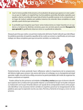 B
          Usar lo menos posible el diccionario y el vocabulario de apoyo que aparece en este cuader-
          no, ya que en inglés y en español hay muchas palabras parecidas, llamadas cognados, que
          ayudan a darnos una idea de lo que trata el texto. Es posible avanzar en la comprensión, si
          en lugar de traducir palabra por palabra tratamos de entender ideas completas en cada
          párrafo, a partir de las que conocemos.

          Es probable que tengamos que hacer varias traducciones; es mejor hacerlas en un cua-
          derno y no borrar las distintas versiones, pues nos servirán para la sección Recupero lo
          que aprendí. Es gratiﬁcante observar cómo se va puliendo la redacción.

     Después permita que realice una primera traducción del texto. Puede indicarle que identiﬁque
     las palabras parecidas al español y aquellas de las cuales ya conoce su signiﬁcado, así como que
     trabaje con ideas completas para que encuentre sentido a su traducción.




     Posteriormente, el texto pretende hacer reﬂexionar sobre la importancia de la comprensión
     del idioma inglés para conocer más acerca del tema; sin embargo, no es el propósito principal
     aprender inglés, sino, de forma reﬂeja, encontrar las particularidades del modo de organizar las
     frases u oraciones en español.
       Puede utilizar las dos primeras actividades de Escribo y reviso para que el alumno identiﬁ-
     que aspectos de su traducción que puede mejorar. La actividad en la que se le pide comparar
     su traducción con la que Amanda obtuvo con ayuda de la computadora tiene como propó-
     sito identiﬁcar si las oraciones tienen sentido en español y practicar la reorganización de las
     palabras para que la expresión escrita sea clara. Permita y fomente el ensayo y error en este
     proceso.




28
 