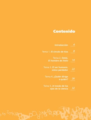 Contenido


            Introducción      4

Tema 1. El círculo de tiza    8

           Tema 2. Oetzi,
      El hombre de hielo     14

 Tema 3. El ser humano,
        único perdedor       22

  Tema 4. ¿Quién dirige
              a quién?       26

 Tema 5. A través de los
      ojos de la ciencia     32
 