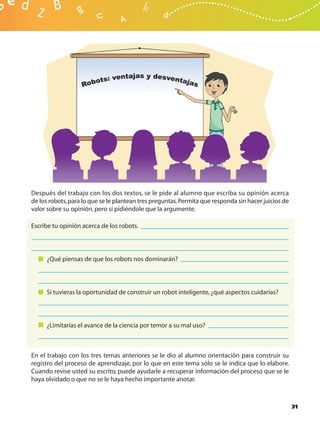 Después del trabajo con los dos textos, se le pide al alumno que escriba su opinión acerca
de los robots, para lo que se le plantean tres preguntas. Permita que responda sin hacer juicios de
valor sobre su opinión, pero sí pidiéndole que la argumente.

Escribe tu opinión acerca de los robots.




     ¿Qué piensas de que los robots nos dominarán?




     Si tuvieras la oportunidad de construir un robot inteligente, ¿qué aspectos cuidarías?




     ¿Limitarías el avance de la ciencia por temor a su mal uso?



En el trabajo con los tres temas anteriores se le dio al alumno orientación para construir su
registro del proceso de aprendizaje, por lo que en este tema sólo se le indica que lo elabore.
Cuando revise usted su escrito, puede ayudarle a recuperar información del proceso que se le
haya olvidado o que no se le haya hecho importante anotar.



                                                                                                      31
 