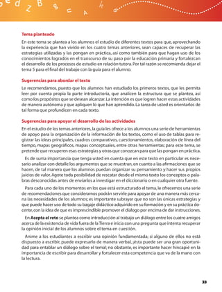 Tema planteado
En este tema se plantea a los alumnos el estudio de diferentes textos para que, aprovechando
la experiencia que han vivido en los cuatro temas anteriores, sean capaces de recuperar las
estrategias utilizadas y las pongan en práctica, así como también para que hagan uso de los
conocimientos logrados en el transcurso de su paso por la educación primaria y fortalezcan
el desarrollo de los procesos de estudio en relación tutora. Por tal razón se recomienda dejar el
tema 5 para el ﬁnal del trabajo con la guía para el alumno.

Sugerencias para abordar el texto
Le recomendamos, puesto que los alumnos han estudiado los primeros textos, que les permita
leer por cuenta propia la parte introductoria, que analicen la estructura que se plantea, así
como los propósitos que se desean alcanzar. La intención es que logren hacer estas actividades
de manera autónoma y que apliquen lo que han aprendido. La tarea de usted es orientarlos de
tal forma que profundicen en cada texto.

Sugerencias para apoyar el desarrollo de las actividades
En el estudio de los temas anteriores, la guía les ofrece a los alumnos una serie de herramientas
de apoyo para la organización de la información de los textos, como el uso de tablas para re-
gistrar las ideas principales, cuadros comparativos, cuestionamientos, elaboración de línea del
tiempo, mapas geográﬁcos, mapas conceptuales, entre otras herramientas; para este tema, se
pretende que recuperen esas estrategias y otras que conozcan para que las pongan en práctica.
  Es de suma importancia que tenga usted en cuenta que en este texto en particular es nece-
sario analizar con detalle los argumentos que se muestran, en cuanto a las aﬁrmaciones que se
hacen, de tal manera que los alumnos puedan organizar su pensamiento y hacer sus propios
juicios de valor. Agote toda posibilidad de rescatar desde el mismo texto los conceptos o pala-
bras desconocidas antes de enviarlos a investigar en el diccionario o en cualquier otra fuente.
  Para cada uno de los momentos en los que está estructurado el tema, le ofrecemos una serie
de recomendaciones que consideramos podrán servirle para apoyar de una manera más cerca-
na las necesidades de los alumnos; es importante subrayar que no son las únicas estrategias y
que puede hacer uso de todo su bagaje didáctico adquirido en su formación y en su práctica do-
cente, con la idea de que es imprescindible promover el diálogo por encima de dar instrucciones.
  En Acepta el reto se plantea como introducción al trabajo un diálogo entre los cuatro amigos
acerca de la existencia de vida fuera de la Tierra e inicia con una pregunta que intenta recuperar
la opinión inicial de los alumnos sobre el tema en cuestión.
  Anime a los estudiantes a escribir una opinión fundamentada; si alguno de ellos no está
dispuesto a escribir, puede expresarlo de manera verbal, ¡ésta puede ser una gran oportuni-
dad para entablar un diálogo sobre el tema!; no obstante, es importante hacer hincapié en la
importancia de escribir para desarrollar y fortalecer esta competencia que va de la mano con
la lectura.




                                                                                                     33
 