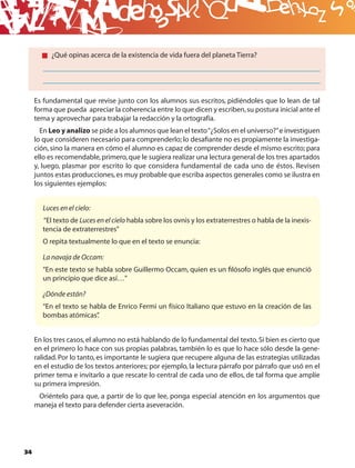 B
          ¿Qué opinas acerca de la existencia de vida fuera del planeta Tierra?




     Es fundamental que revise junto con los alumnos sus escritos, pidiéndoles que lo lean de tal
     forma que pueda apreciar la coherencia entre lo que dicen y escriben, su postura inicial ante el
     tema y aprovechar para trabajar la redacción y la ortografía.
       En Leo y analizo se pide a los alumnos que lean el texto “¿Solos en el universo?” e investiguen
     lo que consideren necesario para comprenderlo; lo desaﬁante no es propiamente la investiga-
     ción, sino la manera en cómo el alumno es capaz de comprender desde el mismo escrito; para
     ello es recomendable, primero, que le sugiera realizar una lectura general de los tres apartados
     y, luego, plasmar por escrito lo que considera fundamental de cada uno de éstos. Revisen
     juntos estas producciones, es muy probable que escriba aspectos generales como se ilustra en
     los siguientes ejemplos:


       Luces en el cielo:
       “El texto de Luces en el cielo habla sobre los ovnis y los extraterrestres o habla de la inexis-
       tencia de extraterrestres”
       O repita textualmente lo que en el texto se enuncia:

       La navaja de Occam:
       “En este texto se habla sobre Guillermo Occam, quien es un ﬁlósofo inglés que enunció
       un principio que dice así…”

       ¿Dónde están?
       “En el texto se habla de Enrico Fermi un físico Italiano que estuvo en la creación de las
       bombas atómicas”  .


     En los tres casos, el alumno no está hablando de lo fundamental del texto. Si bien es cierto que
     en el primero lo hace con sus propias palabras, también lo es que lo hace sólo desde la gene-
     ralidad. Por lo tanto, es importante le sugiera que recupere alguna de las estrategias utilizadas
     en el estudio de los textos anteriores; por ejemplo, la lectura párrafo por párrafo que usó en el
     primer tema e invitarlo a que rescate lo central de cada uno de ellos, de tal forma que amplíe
     su primera impresión.
      Oriéntelo para que, a partir de lo que lee, ponga especial atención en los argumentos que
     maneja el texto para defender cierta aseveración.




34
 